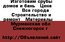  Изготовим срубы домов и бань › Цена ­ 1 000 - Все города Строительство и ремонт » Материалы   . Мурманская обл.,Снежногорск г.